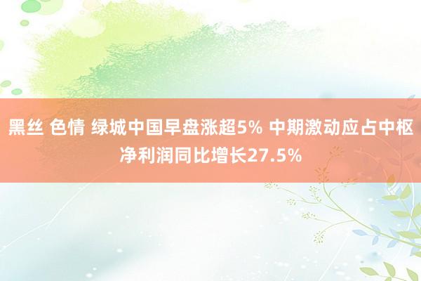 黑丝 色情 绿城中国早盘涨超5% 中期激动应占中枢净利润同比增长27.5%