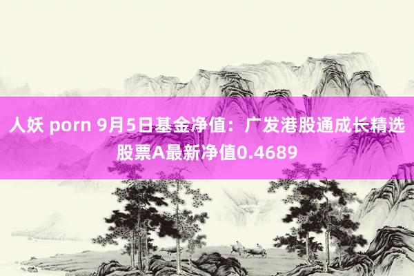 人妖 porn 9月5日基金净值：广发港股通成长精选股票A最新净值0.4689