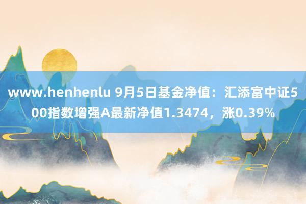 www.henhenlu 9月5日基金净值：汇添富中证500指数增强A最新净值1.3474，涨0.39%