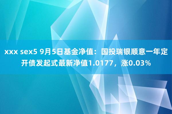 xxx sex5 9月5日基金净值：国投瑞银顺意一年定开债发起式最新净值1.0177，涨0.03%