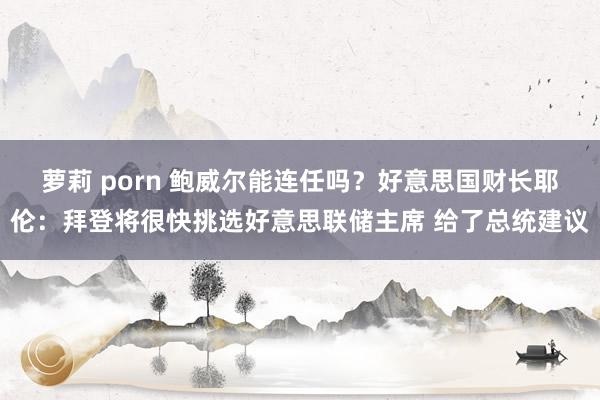 萝莉 porn 鲍威尔能连任吗？好意思国财长耶伦：拜登将很快挑选好意思联储主席 给了总统建议