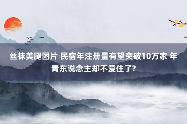 丝袜美腿图片 民宿年注册量有望突破10万家 年青东说念主却不爱住了?