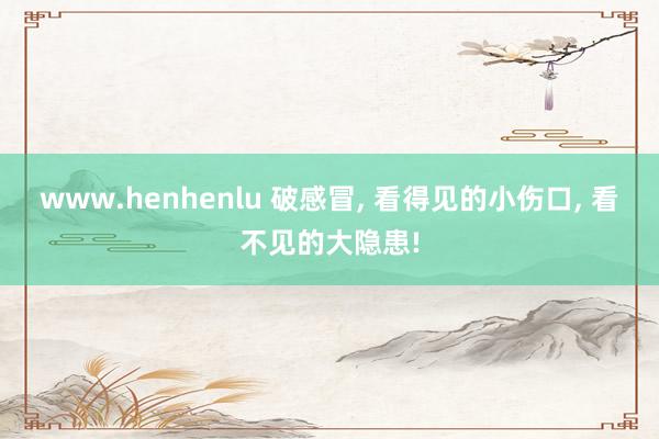 www.henhenlu 破感冒, 看得见的小伤口, 看不见的大隐患!