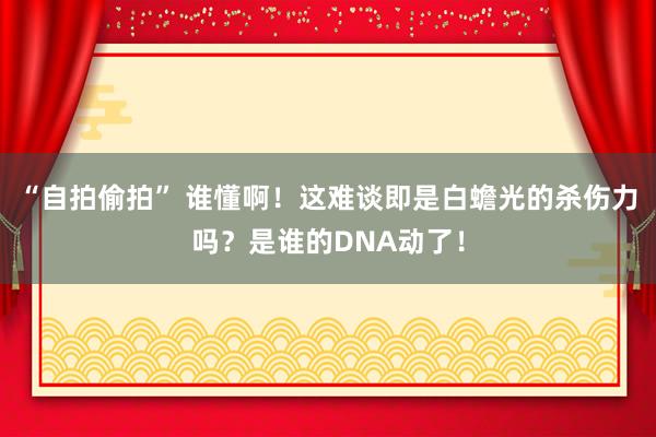 “自拍偷拍” 谁懂啊！这难谈即是白蟾光的杀伤力吗？是谁的DNA动了！