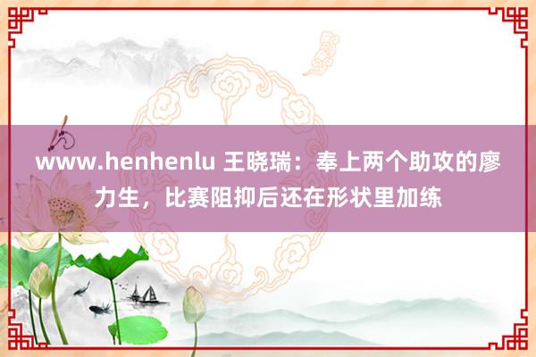 www.henhenlu 王晓瑞：奉上两个助攻的廖力生，比赛阻抑后还在形状里加练