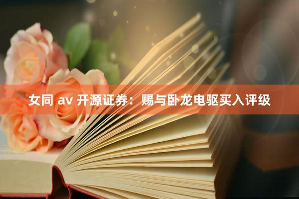 女同 av 开源证券：赐与卧龙电驱买入评级