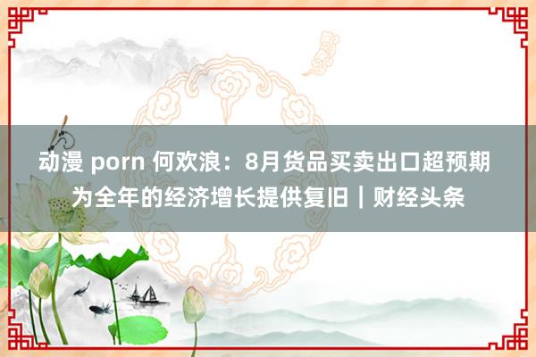 动漫 porn 何欢浪：8月货品买卖出口超预期 为全年的经济增长提供复旧｜财经头条