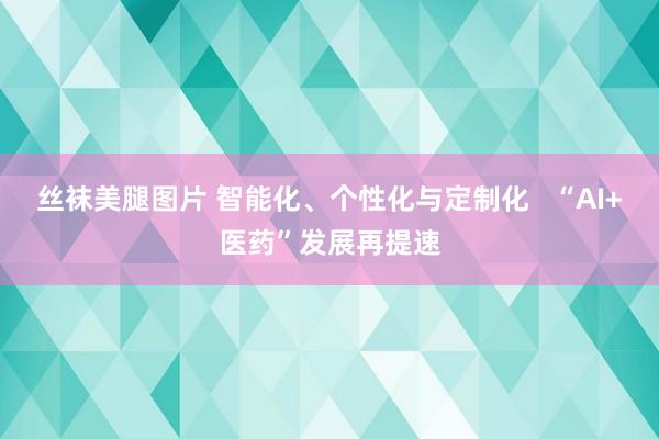 丝袜美腿图片 智能化、个性化与定制化   “AI+医药”发展再提速