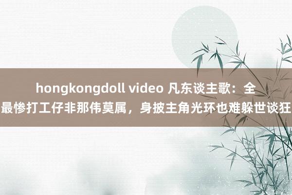 hongkongdoll video 凡东谈主歌：全剧最惨打工仔非那伟莫属，身披主角光环也难躲世谈狂暴