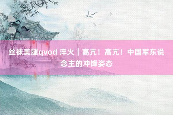 丝袜美腿qvod 淬火｜高亢！高亢！中国军东说念主的冲锋姿态