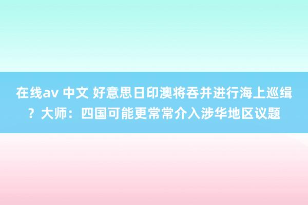 在线av 中文 好意思日印澳将吞并进行海上巡缉？大师：四国可能更常常介入涉华地区议题