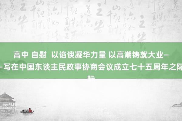 高中 自慰  以谄谀凝华力量 以高潮铸就大业——写在中国东谈主民政事协商会议成立七十五周年之际