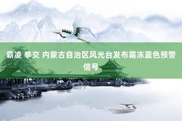 霸凌 拳交 内蒙古自治区风光台发布霜冻蓝色预警信号