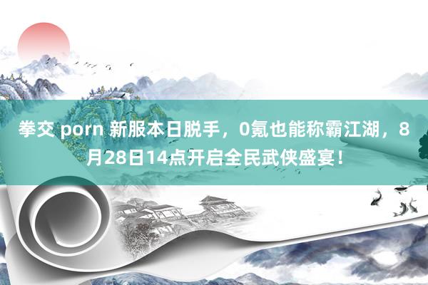 拳交 porn 新服本日脱手，0氪也能称霸江湖，8月28日14点开启全民武侠盛宴！