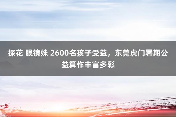 探花 眼镜妹 2600名孩子受益，东莞虎门暑期公益算作丰富多彩