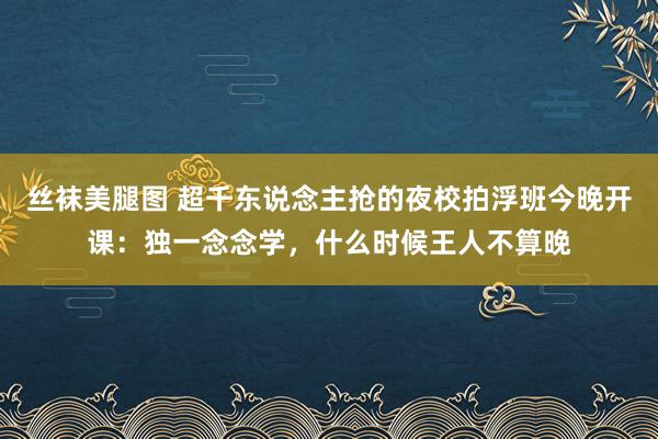 丝袜美腿图 超千东说念主抢的夜校拍浮班今晚开课：独一念念学，什么时候王人不算晚