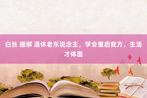 白丝 捆绑 退休老东说念主，学会重启我方，生活才体面