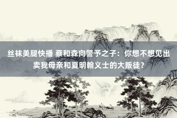 丝袜美腿快播 蔡和森向警予之子：你想不想见出卖我母亲和夏明翰义士的大叛徒？