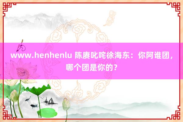 www.henhenlu 陈赓叱咤徐海东：你阿谁团，哪个团是你的？