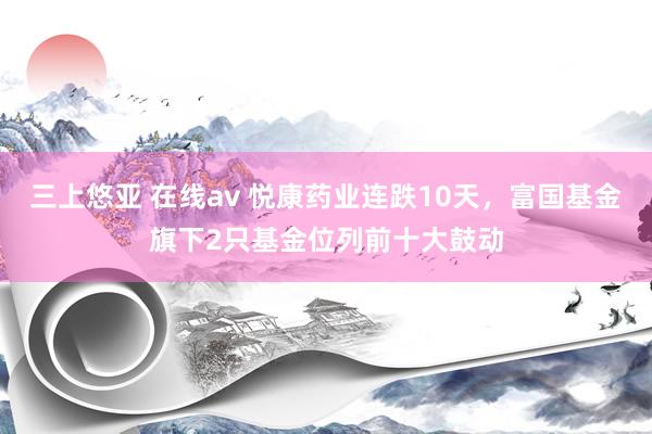 三上悠亚 在线av 悦康药业连跌10天，富国基金旗下2只基金位列前十大鼓动