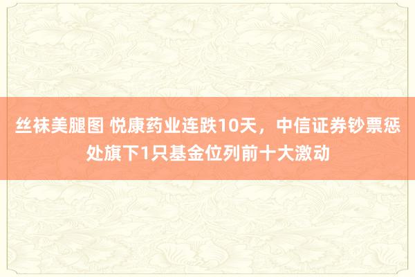 丝袜美腿图 悦康药业连跌10天，中信证券钞票惩处旗下1只基金位列前十大激动