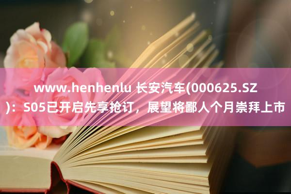 www.henhenlu 长安汽车(000625.SZ)：S05已开启先享抢订，展望将鄙人个月崇拜上市