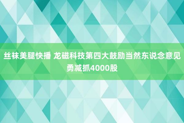 丝袜美腿快播 龙磁科技第四大鼓励当然东说念意见勇减抓4000股