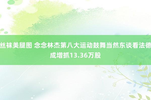 丝袜美腿图 念念林杰第八大运动鼓舞当然东谈看法德成增抓13.36万股