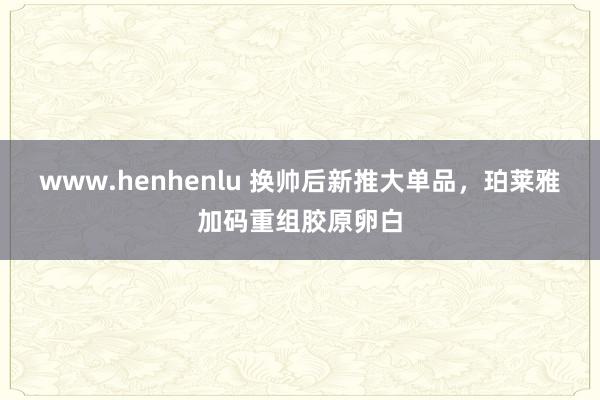 www.henhenlu 换帅后新推大单品，珀莱雅加码重组胶原卵白