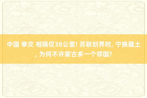 中国 拳交 相隔仅38公里! 苏联划界时, 宁换疆土, 为何不许蒙古多一个邻国?