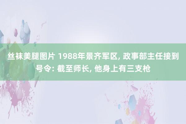 丝袜美腿图片 1988年景齐军区, 政事部主任接到号令: 截至师长, 他身上有三支枪