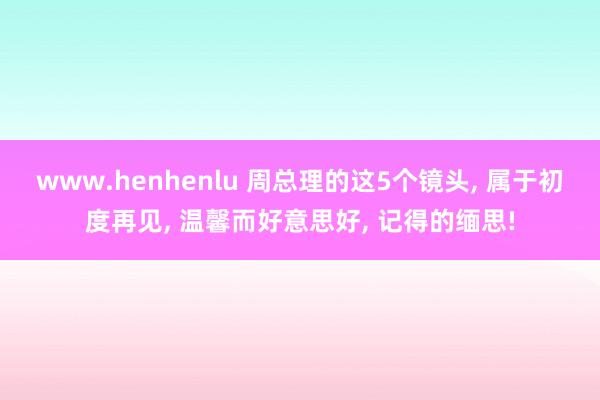 www.henhenlu 周总理的这5个镜头, 属于初度再见, 温馨而好意思好, 记得的缅思!