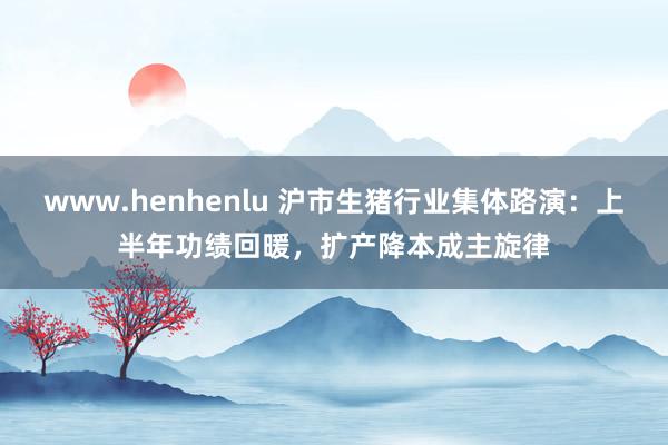 www.henhenlu 沪市生猪行业集体路演：上半年功绩回暖，扩产降本成主旋律