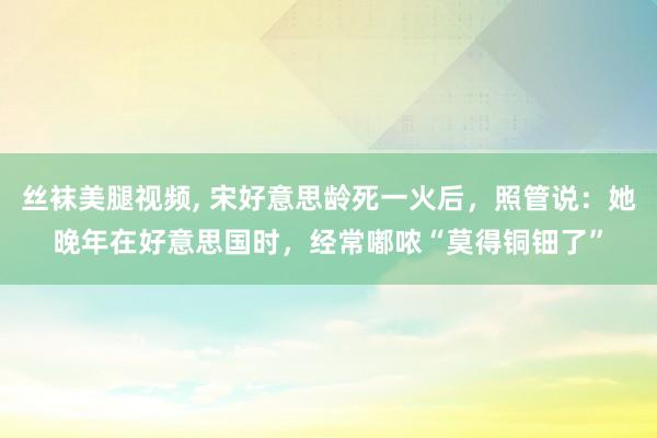 丝袜美腿视频, 宋好意思龄死一火后，照管说：她晚年在好意思国时，经常嘟哝“莫得铜钿了”