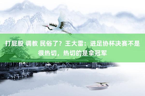 打屁股 调教 民俗了？王大雷：进足协杯决赛不是很热切，热切的是拿冠军