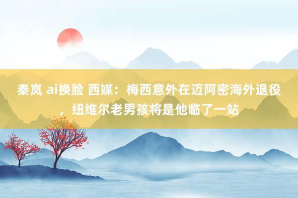 秦岚 ai换脸 西媒：梅西意外在迈阿密海外退役，纽维尔老男孩将是他临了一站