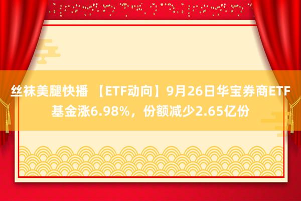 丝袜美腿快播 【ETF动向】9月26日华宝券商ETF基金涨6.98%，份额减少2.65亿份