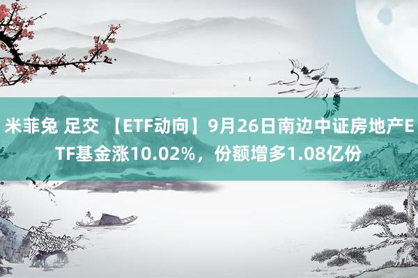 米菲兔 足交 【ETF动向】9月26日南边中证房地产ETF基金涨10.02%，份额增多1.08亿份