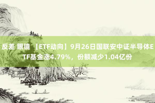 反差 眼镜 【ETF动向】9月26日国联安中证半导体ETF基金涨4.79%，份额减少1.04亿份