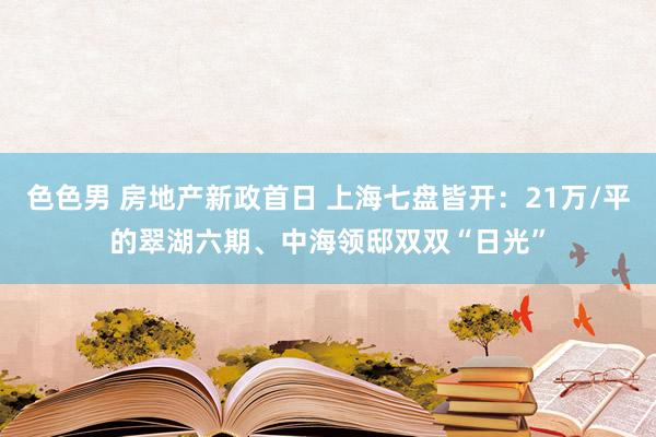 色色男 房地产新政首日 上海七盘皆开：21万/平的翠湖六期、中海领邸双双“日光”