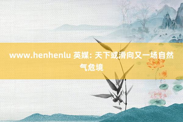 www.henhenlu 英媒: 天下或滑向又一场自然气危境