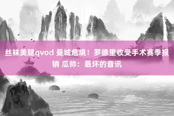 丝袜美腿qvod 曼城危境！罗德里收受手术赛季报销 瓜帅：最坏的音讯