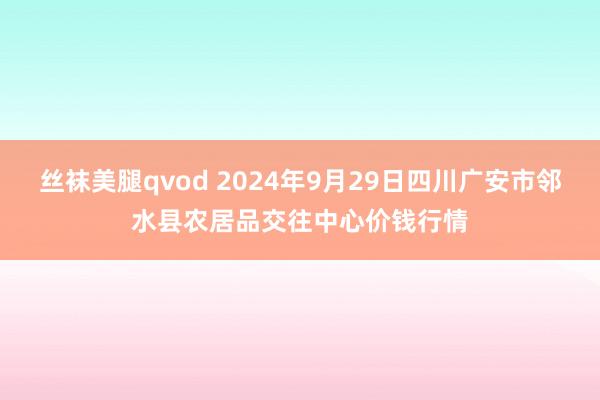 丝袜美腿qvod 2024年9月29日四川广安市邻水县农居品交往中心价钱行情