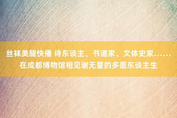 丝袜美腿快播 诗东谈主、书道家、文体史家……在成都博物馆相见谢无量的多面东谈主生