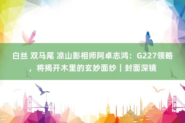 白丝 双马尾 凉山影相师阿卓志鸿：G227领略，将揭开木里的玄妙面纱｜封面深镜