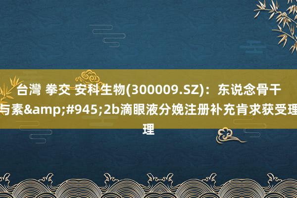 台灣 拳交 安科生物(300009.SZ)：东说念骨干与素&#945;2b滴眼液分娩注册补充肯求获受理