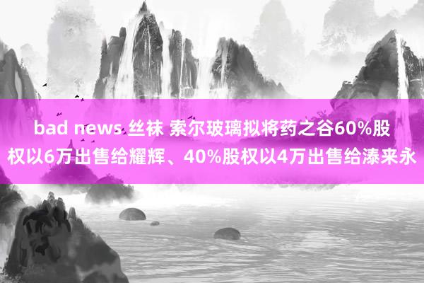 bad news 丝袜 索尔玻璃拟将药之谷60%股权以6万出售给耀辉、40%股权以4万出售给溙来永