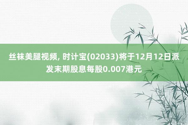 丝袜美腿视频, 时计宝(02033)将于12月12日派发末期股息每股0.007港元