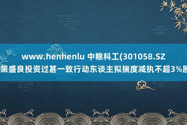 www.henhenlu 中粮科工(301058.SZ)鞭策盛良投资过甚一致行动东谈主拟揣度减执不超3%股份