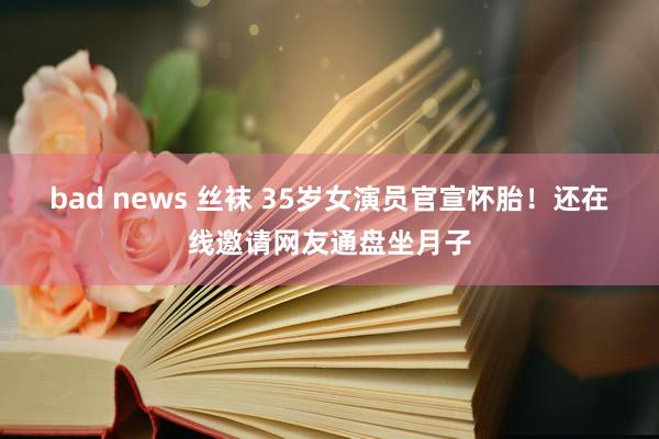 bad news 丝袜 35岁女演员官宣怀胎！还在线邀请网友通盘坐月子